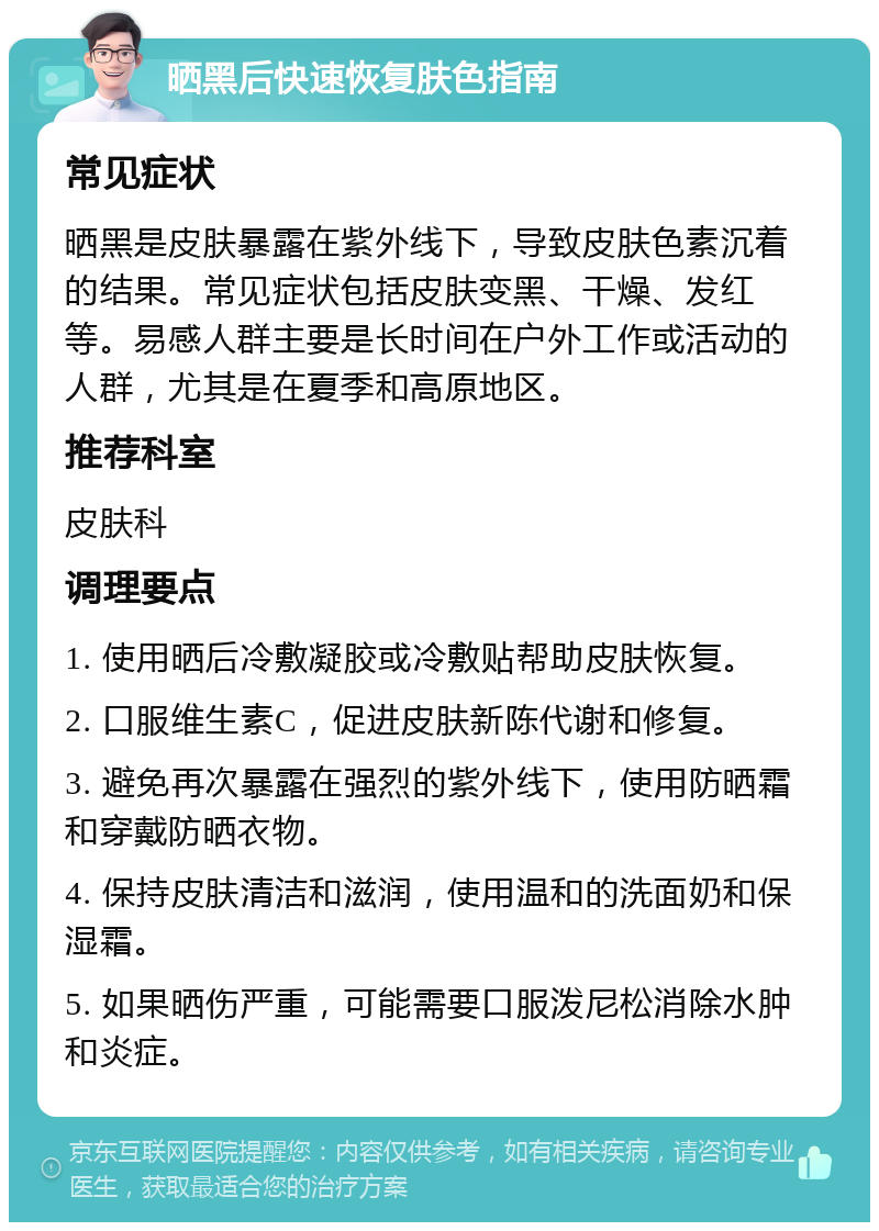 晒黑后快速恢复肤色指南 常见症状 晒黑是皮肤暴露在紫外线下，导致皮肤色素沉着的结果。常见症状包括皮肤变黑、干燥、发红等。易感人群主要是长时间在户外工作或活动的人群，尤其是在夏季和高原地区。 推荐科室 皮肤科 调理要点 1. 使用晒后冷敷凝胶或冷敷贴帮助皮肤恢复。 2. 口服维生素C，促进皮肤新陈代谢和修复。 3. 避免再次暴露在强烈的紫外线下，使用防晒霜和穿戴防晒衣物。 4. 保持皮肤清洁和滋润，使用温和的洗面奶和保湿霜。 5. 如果晒伤严重，可能需要口服泼尼松消除水肿和炎症。