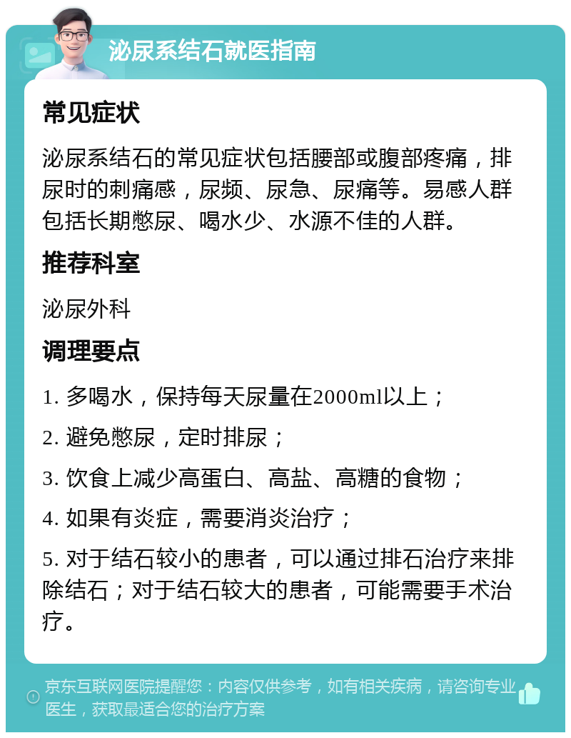 泌尿系结石就医指南 常见症状 泌尿系结石的常见症状包括腰部或腹部疼痛，排尿时的刺痛感，尿频、尿急、尿痛等。易感人群包括长期憋尿、喝水少、水源不佳的人群。 推荐科室 泌尿外科 调理要点 1. 多喝水，保持每天尿量在2000ml以上； 2. 避免憋尿，定时排尿； 3. 饮食上减少高蛋白、高盐、高糖的食物； 4. 如果有炎症，需要消炎治疗； 5. 对于结石较小的患者，可以通过排石治疗来排除结石；对于结石较大的患者，可能需要手术治疗。