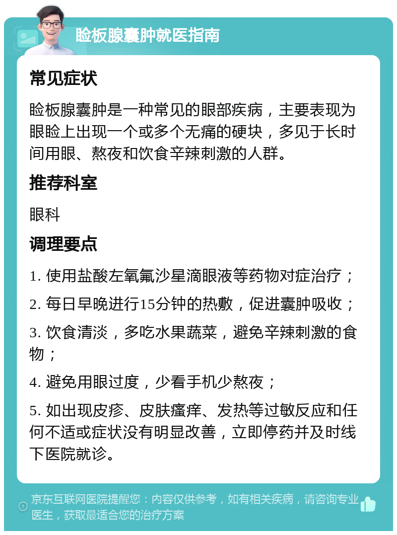 睑板腺囊肿就医指南 常见症状 睑板腺囊肿是一种常见的眼部疾病，主要表现为眼睑上出现一个或多个无痛的硬块，多见于长时间用眼、熬夜和饮食辛辣刺激的人群。 推荐科室 眼科 调理要点 1. 使用盐酸左氧氟沙星滴眼液等药物对症治疗； 2. 每日早晚进行15分钟的热敷，促进囊肿吸收； 3. 饮食清淡，多吃水果蔬菜，避免辛辣刺激的食物； 4. 避免用眼过度，少看手机少熬夜； 5. 如出现皮疹、皮肤瘙痒、发热等过敏反应和任何不适或症状没有明显改善，立即停药并及时线下医院就诊。