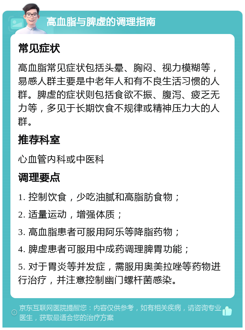 高血脂与脾虚的调理指南 常见症状 高血脂常见症状包括头晕、胸闷、视力模糊等，易感人群主要是中老年人和有不良生活习惯的人群。脾虚的症状则包括食欲不振、腹泻、疲乏无力等，多见于长期饮食不规律或精神压力大的人群。 推荐科室 心血管内科或中医科 调理要点 1. 控制饮食，少吃油腻和高脂肪食物； 2. 适量运动，增强体质； 3. 高血脂患者可服用阿乐等降脂药物； 4. 脾虚患者可服用中成药调理脾胃功能； 5. 对于胃炎等并发症，需服用奥美拉唑等药物进行治疗，并注意控制幽门螺杆菌感染。