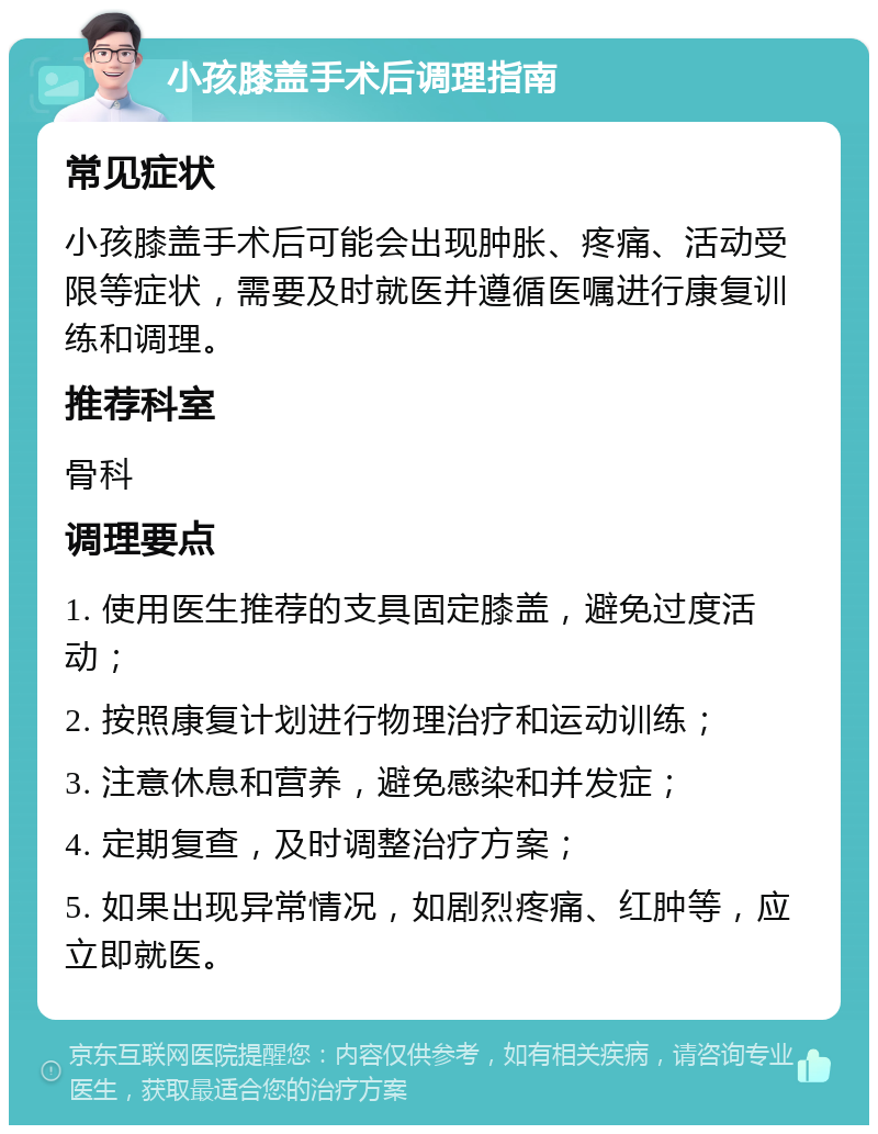 小孩膝盖手术后调理指南 常见症状 小孩膝盖手术后可能会出现肿胀、疼痛、活动受限等症状，需要及时就医并遵循医嘱进行康复训练和调理。 推荐科室 骨科 调理要点 1. 使用医生推荐的支具固定膝盖，避免过度活动； 2. 按照康复计划进行物理治疗和运动训练； 3. 注意休息和营养，避免感染和并发症； 4. 定期复查，及时调整治疗方案； 5. 如果出现异常情况，如剧烈疼痛、红肿等，应立即就医。