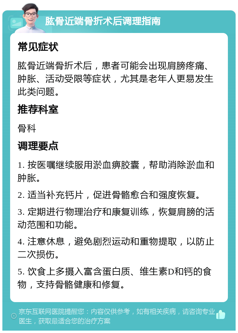 肱骨近端骨折术后调理指南 常见症状 肱骨近端骨折术后，患者可能会出现肩膀疼痛、肿胀、活动受限等症状，尤其是老年人更易发生此类问题。 推荐科室 骨科 调理要点 1. 按医嘱继续服用淤血痹胶囊，帮助消除淤血和肿胀。 2. 适当补充钙片，促进骨骼愈合和强度恢复。 3. 定期进行物理治疗和康复训练，恢复肩膀的活动范围和功能。 4. 注意休息，避免剧烈运动和重物提取，以防止二次损伤。 5. 饮食上多摄入富含蛋白质、维生素D和钙的食物，支持骨骼健康和修复。