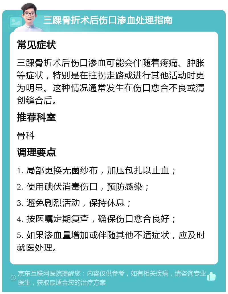 三踝骨折术后伤口渗血处理指南 常见症状 三踝骨折术后伤口渗血可能会伴随着疼痛、肿胀等症状，特别是在拄拐走路或进行其他活动时更为明显。这种情况通常发生在伤口愈合不良或清创缝合后。 推荐科室 骨科 调理要点 1. 局部更换无菌纱布，加压包扎以止血； 2. 使用碘伏消毒伤口，预防感染； 3. 避免剧烈活动，保持休息； 4. 按医嘱定期复查，确保伤口愈合良好； 5. 如果渗血量增加或伴随其他不适症状，应及时就医处理。