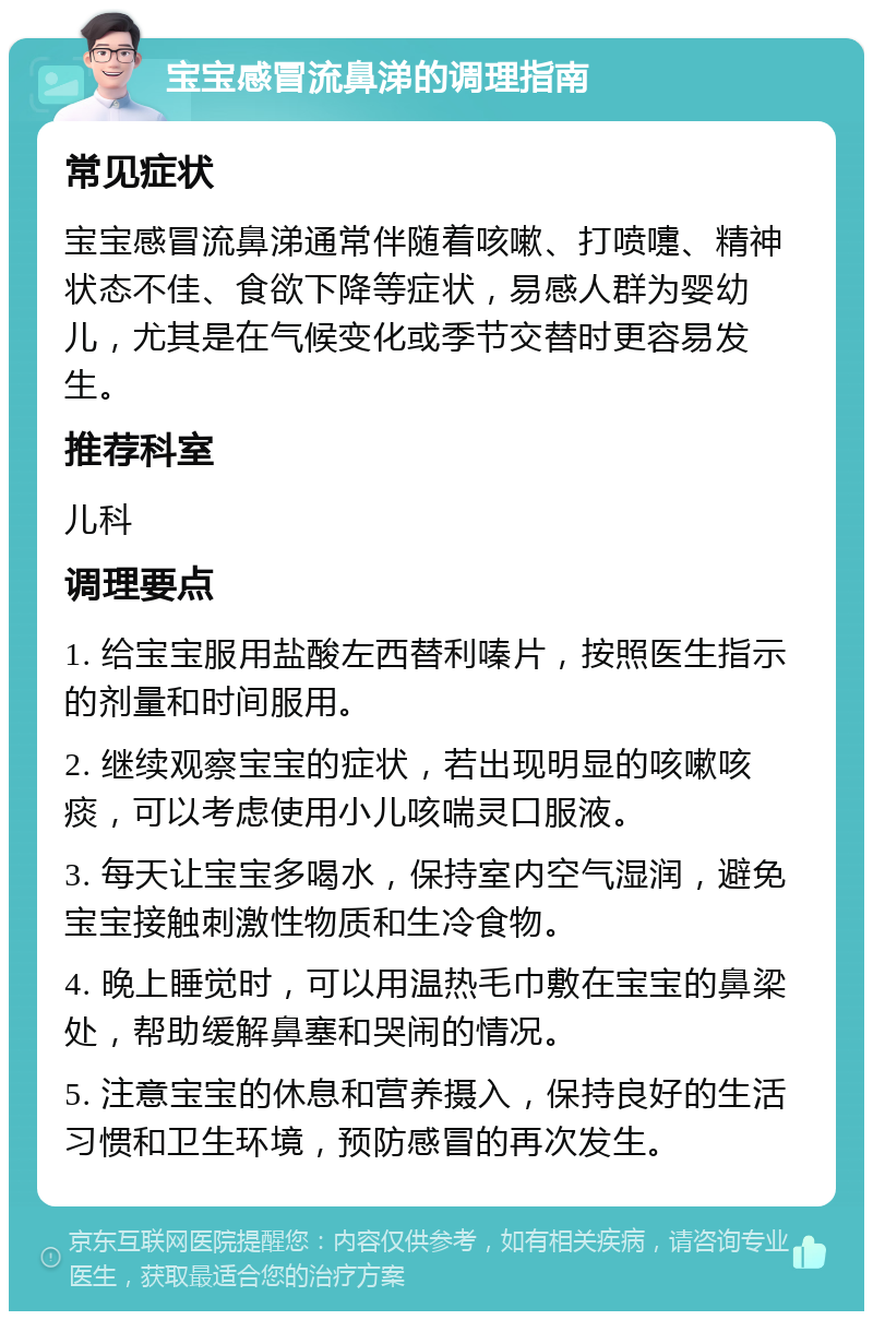 宝宝感冒流鼻涕的调理指南 常见症状 宝宝感冒流鼻涕通常伴随着咳嗽、打喷嚏、精神状态不佳、食欲下降等症状，易感人群为婴幼儿，尤其是在气候变化或季节交替时更容易发生。 推荐科室 儿科 调理要点 1. 给宝宝服用盐酸左西替利嗪片，按照医生指示的剂量和时间服用。 2. 继续观察宝宝的症状，若出现明显的咳嗽咳痰，可以考虑使用小儿咳喘灵口服液。 3. 每天让宝宝多喝水，保持室内空气湿润，避免宝宝接触刺激性物质和生冷食物。 4. 晚上睡觉时，可以用温热毛巾敷在宝宝的鼻梁处，帮助缓解鼻塞和哭闹的情况。 5. 注意宝宝的休息和营养摄入，保持良好的生活习惯和卫生环境，预防感冒的再次发生。