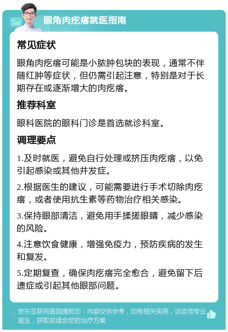 眼角肉疙瘩就医指南 常见症状 眼角肉疙瘩可能是小脓肿包块的表现，通常不伴随红肿等症状，但仍需引起注意，特别是对于长期存在或逐渐增大的肉疙瘩。 推荐科室 眼科医院的眼科门诊是首选就诊科室。 调理要点 1.及时就医，避免自行处理或挤压肉疙瘩，以免引起感染或其他并发症。 2.根据医生的建议，可能需要进行手术切除肉疙瘩，或者使用抗生素等药物治疗相关感染。 3.保持眼部清洁，避免用手揉搓眼睛，减少感染的风险。 4.注意饮食健康，增强免疫力，预防疾病的发生和复发。 5.定期复查，确保肉疙瘩完全愈合，避免留下后遗症或引起其他眼部问题。