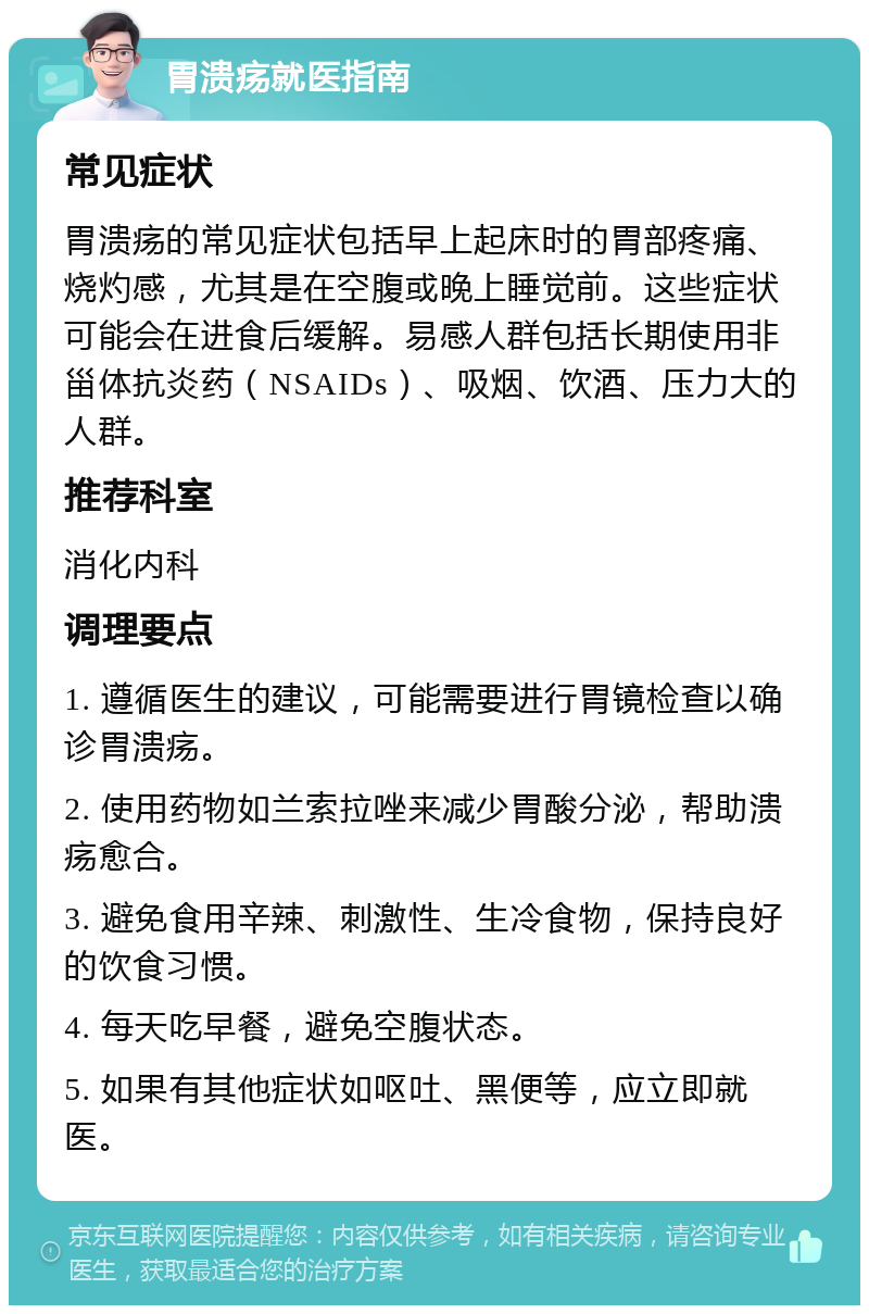 胃溃疡就医指南 常见症状 胃溃疡的常见症状包括早上起床时的胃部疼痛、烧灼感，尤其是在空腹或晚上睡觉前。这些症状可能会在进食后缓解。易感人群包括长期使用非甾体抗炎药（NSAIDs）、吸烟、饮酒、压力大的人群。 推荐科室 消化内科 调理要点 1. 遵循医生的建议，可能需要进行胃镜检查以确诊胃溃疡。 2. 使用药物如兰索拉唑来减少胃酸分泌，帮助溃疡愈合。 3. 避免食用辛辣、刺激性、生冷食物，保持良好的饮食习惯。 4. 每天吃早餐，避免空腹状态。 5. 如果有其他症状如呕吐、黑便等，应立即就医。