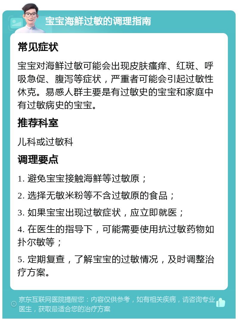 宝宝海鲜过敏的调理指南 常见症状 宝宝对海鲜过敏可能会出现皮肤瘙痒、红斑、呼吸急促、腹泻等症状，严重者可能会引起过敏性休克。易感人群主要是有过敏史的宝宝和家庭中有过敏病史的宝宝。 推荐科室 儿科或过敏科 调理要点 1. 避免宝宝接触海鲜等过敏原； 2. 选择无敏米粉等不含过敏原的食品； 3. 如果宝宝出现过敏症状，应立即就医； 4. 在医生的指导下，可能需要使用抗过敏药物如扑尔敏等； 5. 定期复查，了解宝宝的过敏情况，及时调整治疗方案。