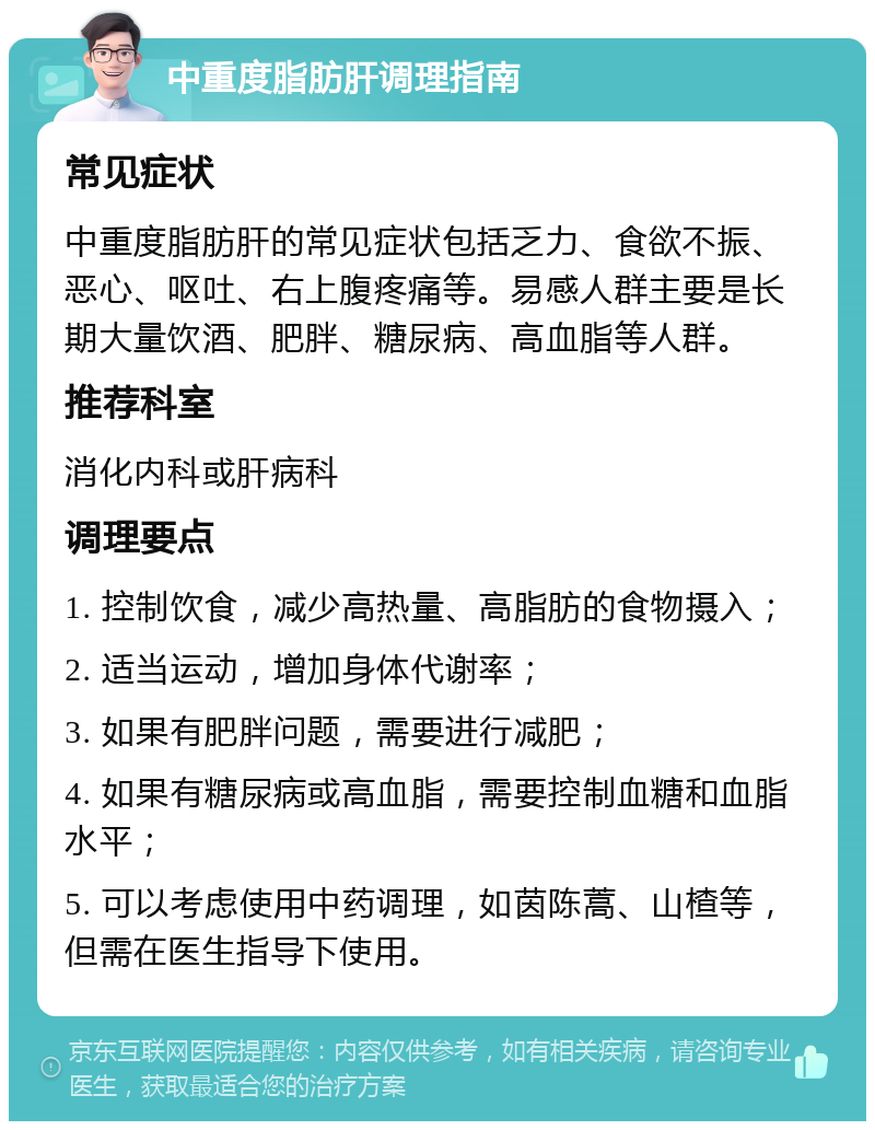 中重度脂肪肝调理指南 常见症状 中重度脂肪肝的常见症状包括乏力、食欲不振、恶心、呕吐、右上腹疼痛等。易感人群主要是长期大量饮酒、肥胖、糖尿病、高血脂等人群。 推荐科室 消化内科或肝病科 调理要点 1. 控制饮食，减少高热量、高脂肪的食物摄入； 2. 适当运动，增加身体代谢率； 3. 如果有肥胖问题，需要进行减肥； 4. 如果有糖尿病或高血脂，需要控制血糖和血脂水平； 5. 可以考虑使用中药调理，如茵陈蒿、山楂等，但需在医生指导下使用。