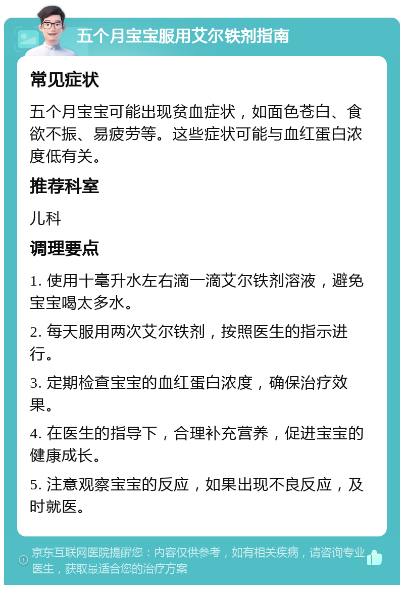 五个月宝宝服用艾尔铁剂指南 常见症状 五个月宝宝可能出现贫血症状，如面色苍白、食欲不振、易疲劳等。这些症状可能与血红蛋白浓度低有关。 推荐科室 儿科 调理要点 1. 使用十毫升水左右滴一滴艾尔铁剂溶液，避免宝宝喝太多水。 2. 每天服用两次艾尔铁剂，按照医生的指示进行。 3. 定期检查宝宝的血红蛋白浓度，确保治疗效果。 4. 在医生的指导下，合理补充营养，促进宝宝的健康成长。 5. 注意观察宝宝的反应，如果出现不良反应，及时就医。