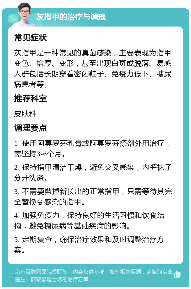 灰指甲的治疗与调理 常见症状 灰指甲是一种常见的真菌感染，主要表现为指甲变色、增厚、变形，甚至出现白斑或脱落。易感人群包括长期穿着密闭鞋子、免疫力低下、糖尿病患者等。 推荐科室 皮肤科 调理要点 1. 使用阿莫罗芬乳膏或阿莫罗芬搽剂外用治疗，需坚持3-6个月。 2. 保持指甲清洁干燥，避免交叉感染，内裤袜子分开洗涤。 3. 不需要剪掉新长出的正常指甲，只需等待其完全替换受感染的指甲。 4. 加强免疫力，保持良好的生活习惯和饮食结构，避免糖尿病等基础疾病的影响。 5. 定期复查，确保治疗效果和及时调整治疗方案。