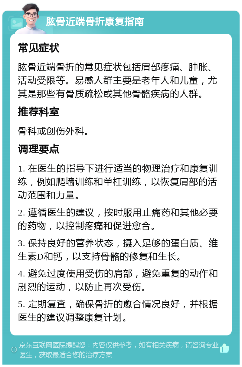 肱骨近端骨折康复指南 常见症状 肱骨近端骨折的常见症状包括肩部疼痛、肿胀、活动受限等。易感人群主要是老年人和儿童，尤其是那些有骨质疏松或其他骨骼疾病的人群。 推荐科室 骨科或创伤外科。 调理要点 1. 在医生的指导下进行适当的物理治疗和康复训练，例如爬墙训练和单杠训练，以恢复肩部的活动范围和力量。 2. 遵循医生的建议，按时服用止痛药和其他必要的药物，以控制疼痛和促进愈合。 3. 保持良好的营养状态，摄入足够的蛋白质、维生素D和钙，以支持骨骼的修复和生长。 4. 避免过度使用受伤的肩部，避免重复的动作和剧烈的运动，以防止再次受伤。 5. 定期复查，确保骨折的愈合情况良好，并根据医生的建议调整康复计划。