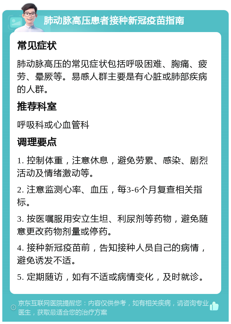 肺动脉高压患者接种新冠疫苗指南 常见症状 肺动脉高压的常见症状包括呼吸困难、胸痛、疲劳、晕厥等。易感人群主要是有心脏或肺部疾病的人群。 推荐科室 呼吸科或心血管科 调理要点 1. 控制体重，注意休息，避免劳累、感染、剧烈活动及情绪激动等。 2. 注意监测心率、血压，每3-6个月复查相关指标。 3. 按医嘱服用安立生坦、利尿剂等药物，避免随意更改药物剂量或停药。 4. 接种新冠疫苗前，告知接种人员自己的病情，避免诱发不适。 5. 定期随访，如有不适或病情变化，及时就诊。