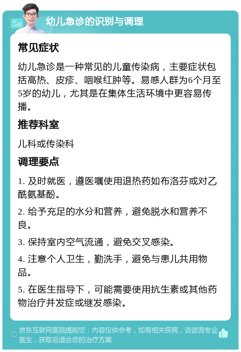 幼儿急诊的识别与调理 常见症状 幼儿急诊是一种常见的儿童传染病，主要症状包括高热、皮疹、咽喉红肿等。易感人群为6个月至5岁的幼儿，尤其是在集体生活环境中更容易传播。 推荐科室 儿科或传染科 调理要点 1. 及时就医，遵医嘱使用退热药如布洛芬或对乙酰氨基酚。 2. 给予充足的水分和营养，避免脱水和营养不良。 3. 保持室内空气流通，避免交叉感染。 4. 注意个人卫生，勤洗手，避免与患儿共用物品。 5. 在医生指导下，可能需要使用抗生素或其他药物治疗并发症或继发感染。