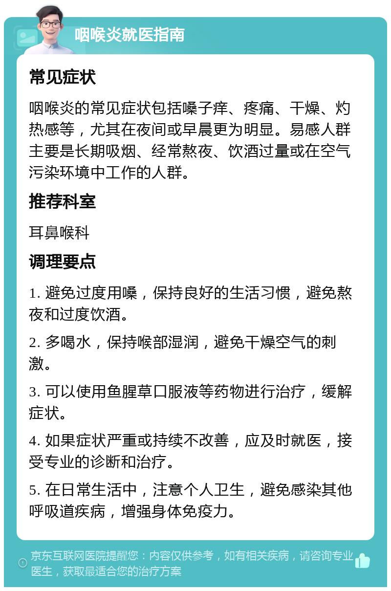 咽喉炎就医指南 常见症状 咽喉炎的常见症状包括嗓子痒、疼痛、干燥、灼热感等，尤其在夜间或早晨更为明显。易感人群主要是长期吸烟、经常熬夜、饮酒过量或在空气污染环境中工作的人群。 推荐科室 耳鼻喉科 调理要点 1. 避免过度用嗓，保持良好的生活习惯，避免熬夜和过度饮酒。 2. 多喝水，保持喉部湿润，避免干燥空气的刺激。 3. 可以使用鱼腥草口服液等药物进行治疗，缓解症状。 4. 如果症状严重或持续不改善，应及时就医，接受专业的诊断和治疗。 5. 在日常生活中，注意个人卫生，避免感染其他呼吸道疾病，增强身体免疫力。