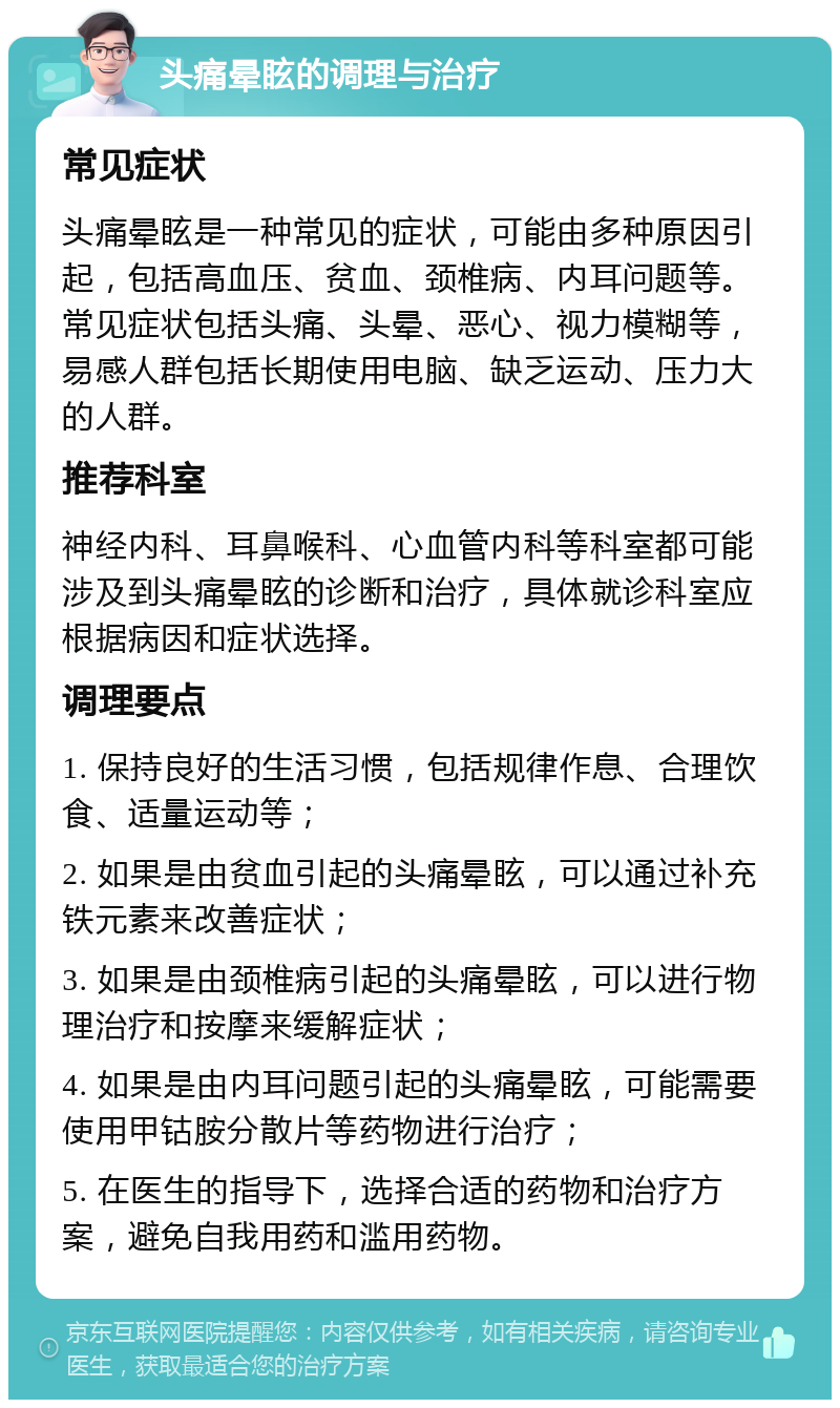 头痛晕眩的调理与治疗 常见症状 头痛晕眩是一种常见的症状，可能由多种原因引起，包括高血压、贫血、颈椎病、内耳问题等。常见症状包括头痛、头晕、恶心、视力模糊等，易感人群包括长期使用电脑、缺乏运动、压力大的人群。 推荐科室 神经内科、耳鼻喉科、心血管内科等科室都可能涉及到头痛晕眩的诊断和治疗，具体就诊科室应根据病因和症状选择。 调理要点 1. 保持良好的生活习惯，包括规律作息、合理饮食、适量运动等； 2. 如果是由贫血引起的头痛晕眩，可以通过补充铁元素来改善症状； 3. 如果是由颈椎病引起的头痛晕眩，可以进行物理治疗和按摩来缓解症状； 4. 如果是由内耳问题引起的头痛晕眩，可能需要使用甲钴胺分散片等药物进行治疗； 5. 在医生的指导下，选择合适的药物和治疗方案，避免自我用药和滥用药物。