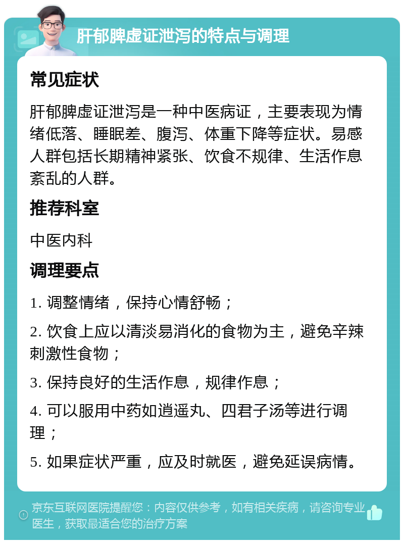 肝郁脾虚证泄泻的特点与调理 常见症状 肝郁脾虚证泄泻是一种中医病证，主要表现为情绪低落、睡眠差、腹泻、体重下降等症状。易感人群包括长期精神紧张、饮食不规律、生活作息紊乱的人群。 推荐科室 中医内科 调理要点 1. 调整情绪，保持心情舒畅； 2. 饮食上应以清淡易消化的食物为主，避免辛辣刺激性食物； 3. 保持良好的生活作息，规律作息； 4. 可以服用中药如逍遥丸、四君子汤等进行调理； 5. 如果症状严重，应及时就医，避免延误病情。