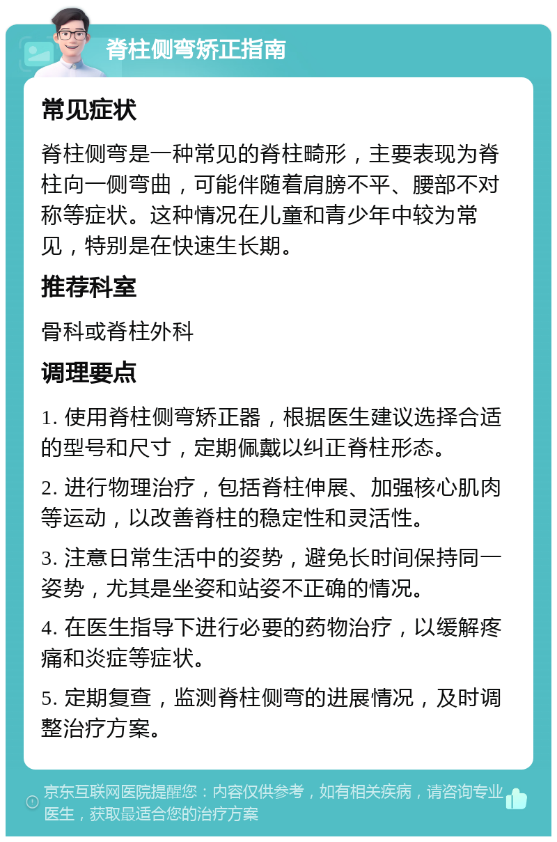 脊柱侧弯矫正指南 常见症状 脊柱侧弯是一种常见的脊柱畸形，主要表现为脊柱向一侧弯曲，可能伴随着肩膀不平、腰部不对称等症状。这种情况在儿童和青少年中较为常见，特别是在快速生长期。 推荐科室 骨科或脊柱外科 调理要点 1. 使用脊柱侧弯矫正器，根据医生建议选择合适的型号和尺寸，定期佩戴以纠正脊柱形态。 2. 进行物理治疗，包括脊柱伸展、加强核心肌肉等运动，以改善脊柱的稳定性和灵活性。 3. 注意日常生活中的姿势，避免长时间保持同一姿势，尤其是坐姿和站姿不正确的情况。 4. 在医生指导下进行必要的药物治疗，以缓解疼痛和炎症等症状。 5. 定期复查，监测脊柱侧弯的进展情况，及时调整治疗方案。