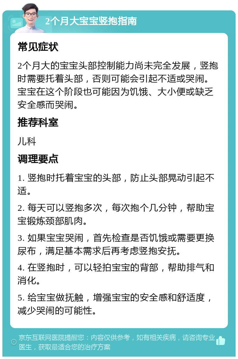 2个月大宝宝竖抱指南 常见症状 2个月大的宝宝头部控制能力尚未完全发展，竖抱时需要托着头部，否则可能会引起不适或哭闹。宝宝在这个阶段也可能因为饥饿、大小便或缺乏安全感而哭闹。 推荐科室 儿科 调理要点 1. 竖抱时托着宝宝的头部，防止头部晃动引起不适。 2. 每天可以竖抱多次，每次抱个几分钟，帮助宝宝锻炼颈部肌肉。 3. 如果宝宝哭闹，首先检查是否饥饿或需要更换尿布，满足基本需求后再考虑竖抱安抚。 4. 在竖抱时，可以轻拍宝宝的背部，帮助排气和消化。 5. 给宝宝做抚触，增强宝宝的安全感和舒适度，减少哭闹的可能性。