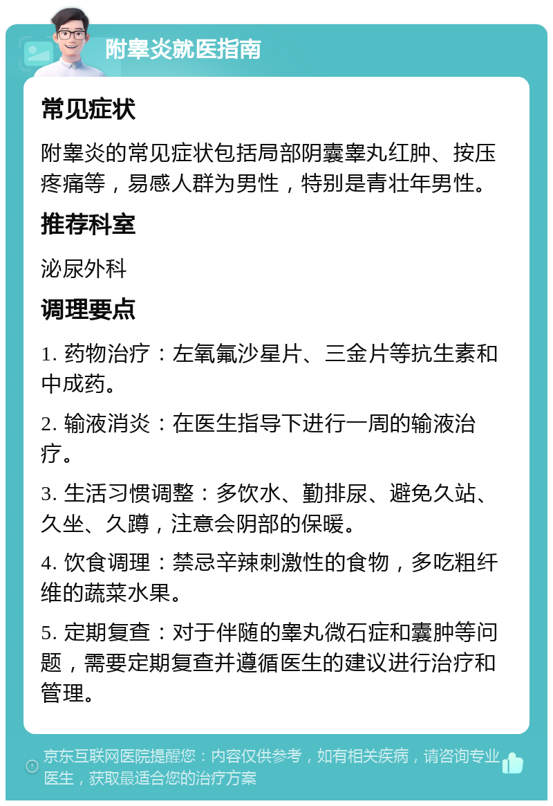 附睾炎就医指南 常见症状 附睾炎的常见症状包括局部阴囊睾丸红肿、按压疼痛等，易感人群为男性，特别是青壮年男性。 推荐科室 泌尿外科 调理要点 1. 药物治疗：左氧氟沙星片、三金片等抗生素和中成药。 2. 输液消炎：在医生指导下进行一周的输液治疗。 3. 生活习惯调整：多饮水、勤排尿、避免久站、久坐、久蹲，注意会阴部的保暖。 4. 饮食调理：禁忌辛辣刺激性的食物，多吃粗纤维的蔬菜水果。 5. 定期复查：对于伴随的睾丸微石症和囊肿等问题，需要定期复查并遵循医生的建议进行治疗和管理。