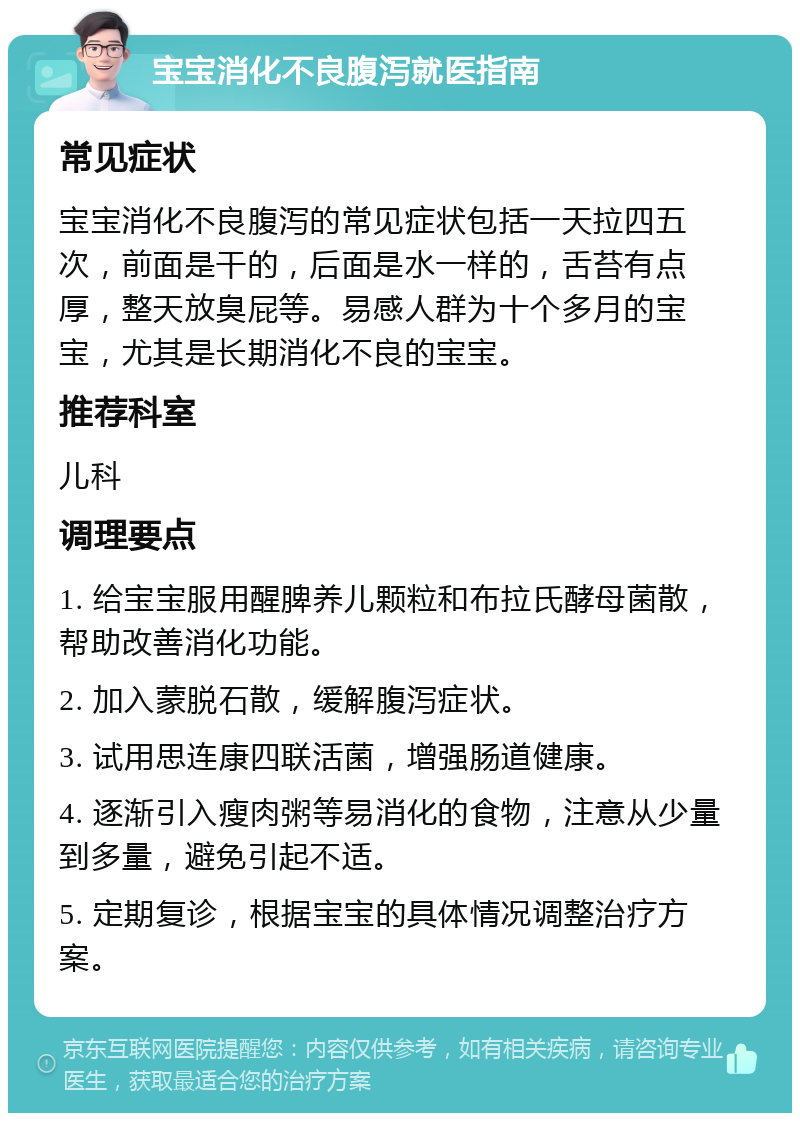 宝宝消化不良腹泻就医指南 常见症状 宝宝消化不良腹泻的常见症状包括一天拉四五次，前面是干的，后面是水一样的，舌苔有点厚，整天放臭屁等。易感人群为十个多月的宝宝，尤其是长期消化不良的宝宝。 推荐科室 儿科 调理要点 1. 给宝宝服用醒脾养儿颗粒和布拉氏酵母菌散，帮助改善消化功能。 2. 加入蒙脱石散，缓解腹泻症状。 3. 试用思连康四联活菌，增强肠道健康。 4. 逐渐引入瘦肉粥等易消化的食物，注意从少量到多量，避免引起不适。 5. 定期复诊，根据宝宝的具体情况调整治疗方案。