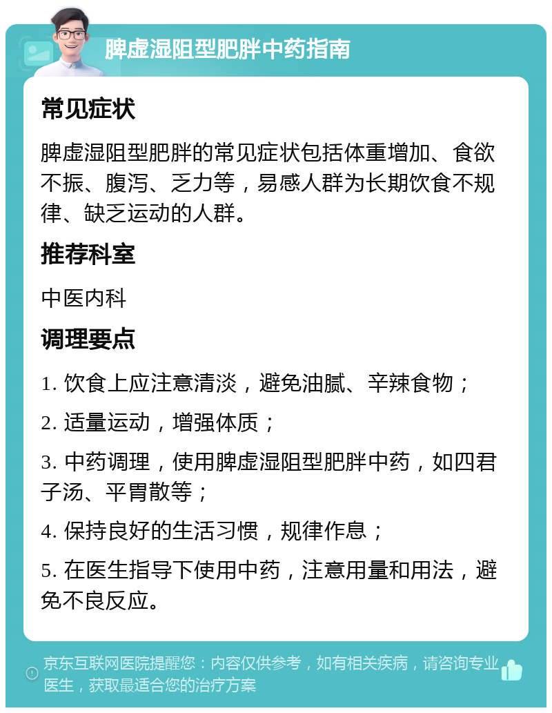 脾虚湿阻型肥胖中药指南 常见症状 脾虚湿阻型肥胖的常见症状包括体重增加、食欲不振、腹泻、乏力等，易感人群为长期饮食不规律、缺乏运动的人群。 推荐科室 中医内科 调理要点 1. 饮食上应注意清淡，避免油腻、辛辣食物； 2. 适量运动，增强体质； 3. 中药调理，使用脾虚湿阻型肥胖中药，如四君子汤、平胃散等； 4. 保持良好的生活习惯，规律作息； 5. 在医生指导下使用中药，注意用量和用法，避免不良反应。