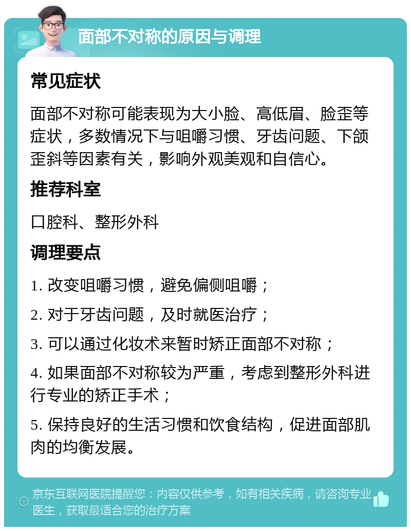 面部不对称的原因与调理 常见症状 面部不对称可能表现为大小脸、高低眉、脸歪等症状，多数情况下与咀嚼习惯、牙齿问题、下颌歪斜等因素有关，影响外观美观和自信心。 推荐科室 口腔科、整形外科 调理要点 1. 改变咀嚼习惯，避免偏侧咀嚼； 2. 对于牙齿问题，及时就医治疗； 3. 可以通过化妆术来暂时矫正面部不对称； 4. 如果面部不对称较为严重，考虑到整形外科进行专业的矫正手术； 5. 保持良好的生活习惯和饮食结构，促进面部肌肉的均衡发展。