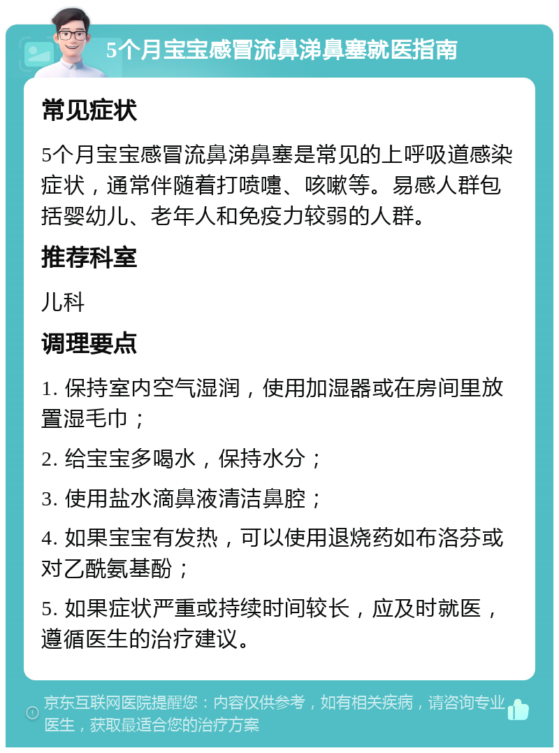 5个月宝宝感冒流鼻涕鼻塞就医指南 常见症状 5个月宝宝感冒流鼻涕鼻塞是常见的上呼吸道感染症状，通常伴随着打喷嚏、咳嗽等。易感人群包括婴幼儿、老年人和免疫力较弱的人群。 推荐科室 儿科 调理要点 1. 保持室内空气湿润，使用加湿器或在房间里放置湿毛巾； 2. 给宝宝多喝水，保持水分； 3. 使用盐水滴鼻液清洁鼻腔； 4. 如果宝宝有发热，可以使用退烧药如布洛芬或对乙酰氨基酚； 5. 如果症状严重或持续时间较长，应及时就医，遵循医生的治疗建议。