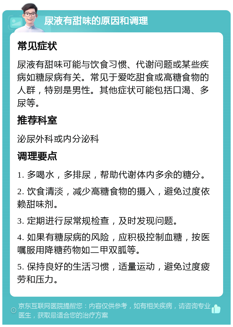 尿液有甜味的原因和调理 常见症状 尿液有甜味可能与饮食习惯、代谢问题或某些疾病如糖尿病有关。常见于爱吃甜食或高糖食物的人群，特别是男性。其他症状可能包括口渴、多尿等。 推荐科室 泌尿外科或内分泌科 调理要点 1. 多喝水，多排尿，帮助代谢体内多余的糖分。 2. 饮食清淡，减少高糖食物的摄入，避免过度依赖甜味剂。 3. 定期进行尿常规检查，及时发现问题。 4. 如果有糖尿病的风险，应积极控制血糖，按医嘱服用降糖药物如二甲双胍等。 5. 保持良好的生活习惯，适量运动，避免过度疲劳和压力。