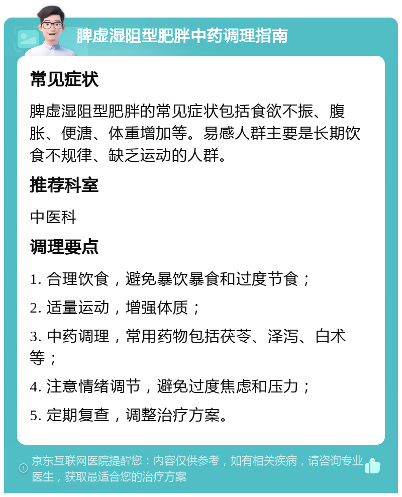 脾虚湿阻型肥胖中药调理指南 常见症状 脾虚湿阻型肥胖的常见症状包括食欲不振、腹胀、便溏、体重增加等。易感人群主要是长期饮食不规律、缺乏运动的人群。 推荐科室 中医科 调理要点 1. 合理饮食，避免暴饮暴食和过度节食； 2. 适量运动，增强体质； 3. 中药调理，常用药物包括茯苓、泽泻、白术等； 4. 注意情绪调节，避免过度焦虑和压力； 5. 定期复查，调整治疗方案。