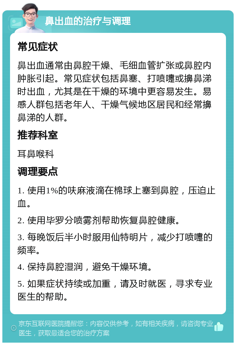 鼻出血的治疗与调理 常见症状 鼻出血通常由鼻腔干燥、毛细血管扩张或鼻腔内肿胀引起。常见症状包括鼻塞、打喷嚏或擤鼻涕时出血，尤其是在干燥的环境中更容易发生。易感人群包括老年人、干燥气候地区居民和经常擤鼻涕的人群。 推荐科室 耳鼻喉科 调理要点 1. 使用1%的呋麻液滴在棉球上塞到鼻腔，压迫止血。 2. 使用毕罗分喷雾剂帮助恢复鼻腔健康。 3. 每晚饭后半小时服用仙特明片，减少打喷嚏的频率。 4. 保持鼻腔湿润，避免干燥环境。 5. 如果症状持续或加重，请及时就医，寻求专业医生的帮助。