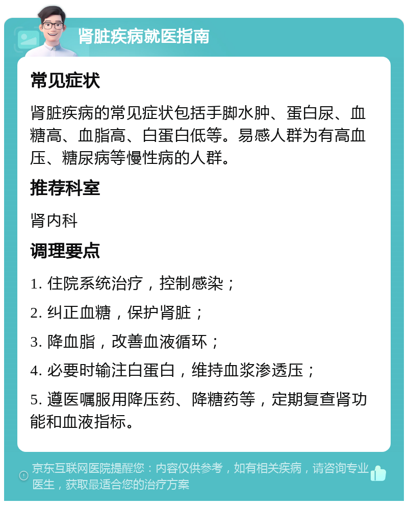 肾脏疾病就医指南 常见症状 肾脏疾病的常见症状包括手脚水肿、蛋白尿、血糖高、血脂高、白蛋白低等。易感人群为有高血压、糖尿病等慢性病的人群。 推荐科室 肾内科 调理要点 1. 住院系统治疗，控制感染； 2. 纠正血糖，保护肾脏； 3. 降血脂，改善血液循环； 4. 必要时输注白蛋白，维持血浆渗透压； 5. 遵医嘱服用降压药、降糖药等，定期复查肾功能和血液指标。