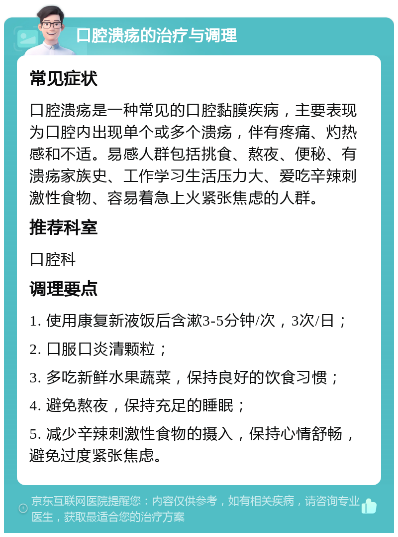 口腔溃疡的治疗与调理 常见症状 口腔溃疡是一种常见的口腔黏膜疾病，主要表现为口腔内出现单个或多个溃疡，伴有疼痛、灼热感和不适。易感人群包括挑食、熬夜、便秘、有溃疡家族史、工作学习生活压力大、爱吃辛辣刺激性食物、容易着急上火紧张焦虑的人群。 推荐科室 口腔科 调理要点 1. 使用康复新液饭后含漱3-5分钟/次，3次/日； 2. 口服口炎清颗粒； 3. 多吃新鲜水果蔬菜，保持良好的饮食习惯； 4. 避免熬夜，保持充足的睡眠； 5. 减少辛辣刺激性食物的摄入，保持心情舒畅，避免过度紧张焦虑。