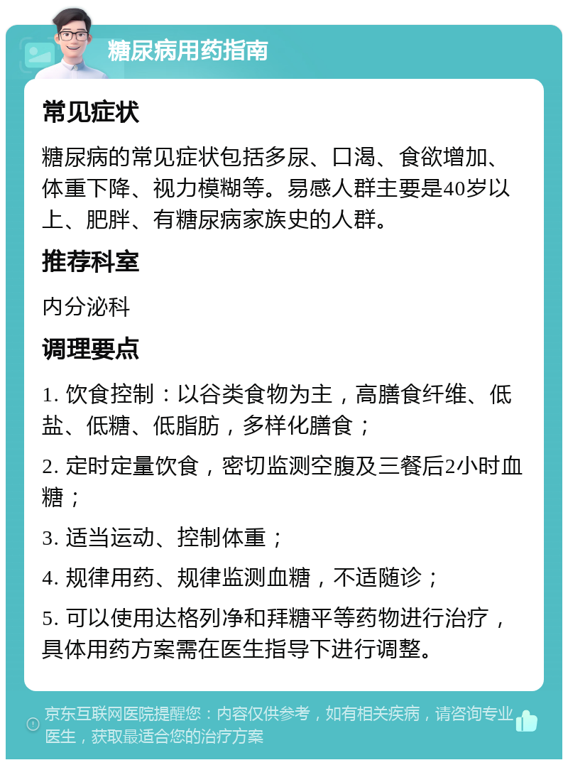 糖尿病用药指南 常见症状 糖尿病的常见症状包括多尿、口渴、食欲增加、体重下降、视力模糊等。易感人群主要是40岁以上、肥胖、有糖尿病家族史的人群。 推荐科室 内分泌科 调理要点 1. 饮食控制：以谷类食物为主，高膳食纤维、低盐、低糖、低脂肪，多样化膳食； 2. 定时定量饮食，密切监测空腹及三餐后2小时血糖； 3. 适当运动、控制体重； 4. 规律用药、规律监测血糖，不适随诊； 5. 可以使用达格列净和拜糖平等药物进行治疗，具体用药方案需在医生指导下进行调整。