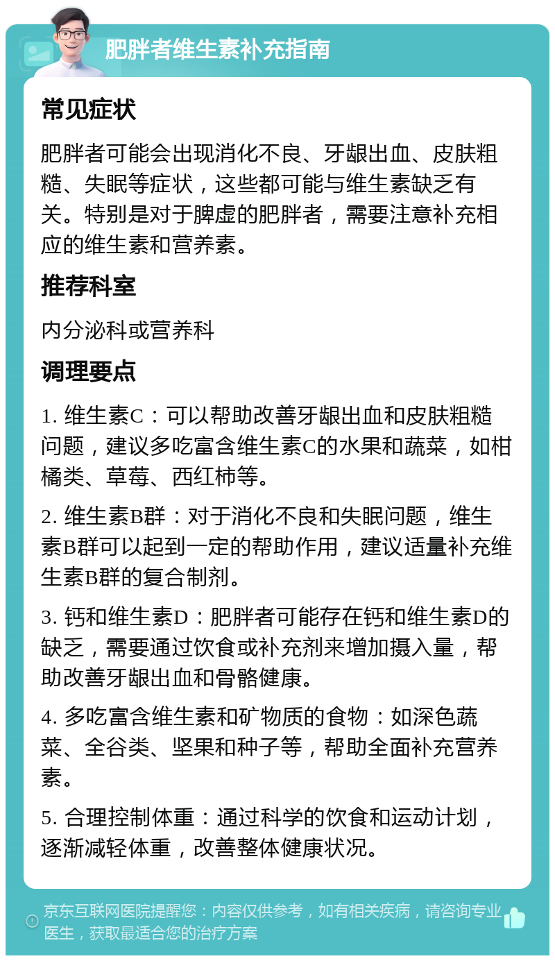 肥胖者维生素补充指南 常见症状 肥胖者可能会出现消化不良、牙龈出血、皮肤粗糙、失眠等症状，这些都可能与维生素缺乏有关。特别是对于脾虚的肥胖者，需要注意补充相应的维生素和营养素。 推荐科室 内分泌科或营养科 调理要点 1. 维生素C：可以帮助改善牙龈出血和皮肤粗糙问题，建议多吃富含维生素C的水果和蔬菜，如柑橘类、草莓、西红柿等。 2. 维生素B群：对于消化不良和失眠问题，维生素B群可以起到一定的帮助作用，建议适量补充维生素B群的复合制剂。 3. 钙和维生素D：肥胖者可能存在钙和维生素D的缺乏，需要通过饮食或补充剂来增加摄入量，帮助改善牙龈出血和骨骼健康。 4. 多吃富含维生素和矿物质的食物：如深色蔬菜、全谷类、坚果和种子等，帮助全面补充营养素。 5. 合理控制体重：通过科学的饮食和运动计划，逐渐减轻体重，改善整体健康状况。