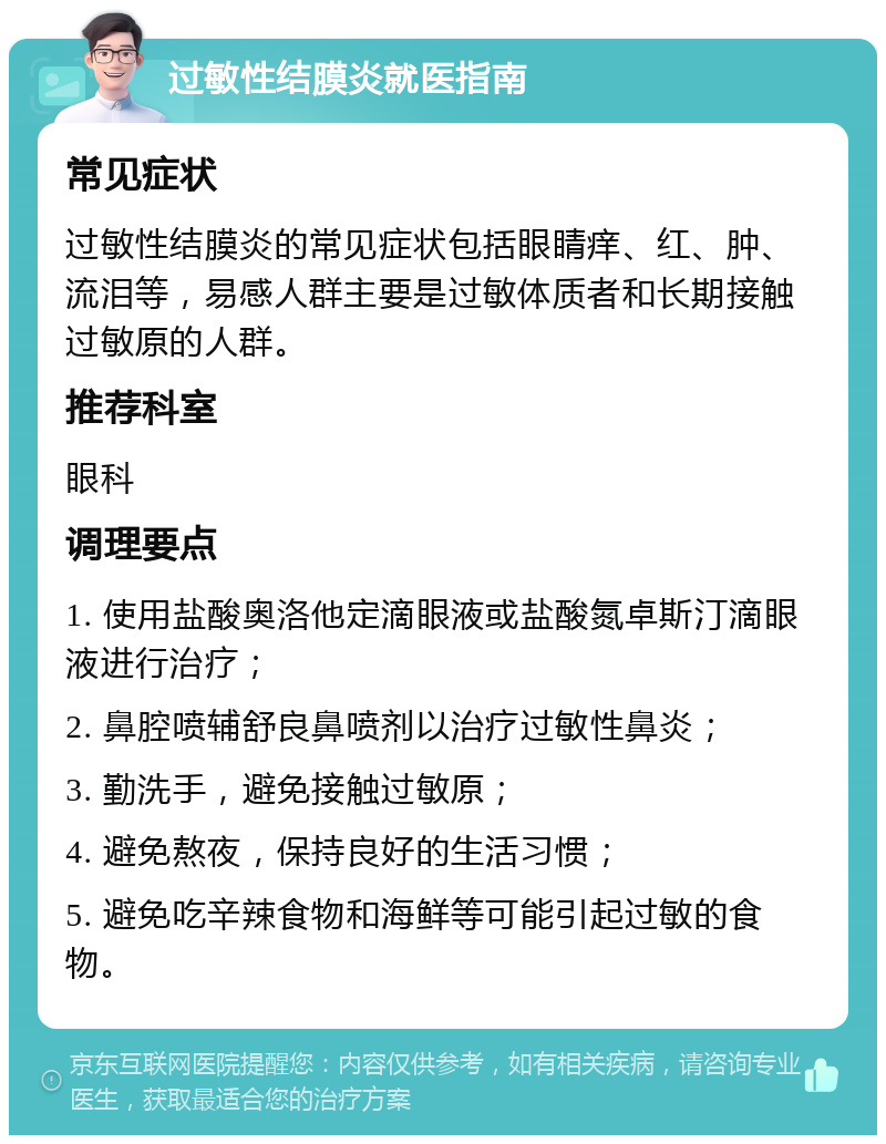 过敏性结膜炎就医指南 常见症状 过敏性结膜炎的常见症状包括眼睛痒、红、肿、流泪等，易感人群主要是过敏体质者和长期接触过敏原的人群。 推荐科室 眼科 调理要点 1. 使用盐酸奥洛他定滴眼液或盐酸氮卓斯汀滴眼液进行治疗； 2. 鼻腔喷辅舒良鼻喷剂以治疗过敏性鼻炎； 3. 勤洗手，避免接触过敏原； 4. 避免熬夜，保持良好的生活习惯； 5. 避免吃辛辣食物和海鲜等可能引起过敏的食物。