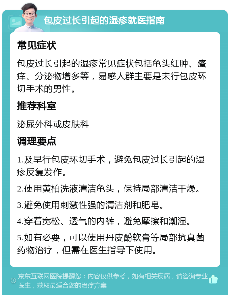 包皮过长引起的湿疹就医指南 常见症状 包皮过长引起的湿疹常见症状包括龟头红肿、瘙痒、分泌物增多等，易感人群主要是未行包皮环切手术的男性。 推荐科室 泌尿外科或皮肤科 调理要点 1.及早行包皮环切手术，避免包皮过长引起的湿疹反复发作。 2.使用黄柏洗液清洁龟头，保持局部清洁干燥。 3.避免使用刺激性强的清洁剂和肥皂。 4.穿着宽松、透气的内裤，避免摩擦和潮湿。 5.如有必要，可以使用丹皮酚软膏等局部抗真菌药物治疗，但需在医生指导下使用。