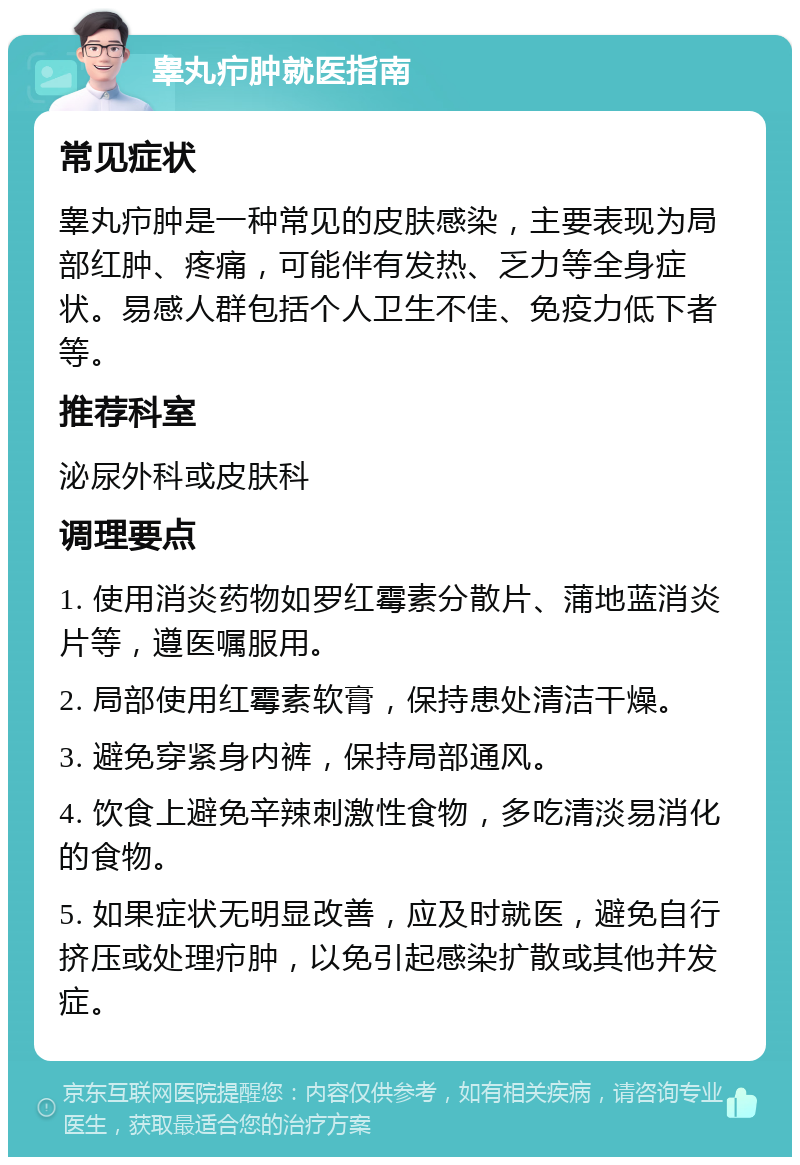 睾丸疖肿就医指南 常见症状 睾丸疖肿是一种常见的皮肤感染，主要表现为局部红肿、疼痛，可能伴有发热、乏力等全身症状。易感人群包括个人卫生不佳、免疫力低下者等。 推荐科室 泌尿外科或皮肤科 调理要点 1. 使用消炎药物如罗红霉素分散片、蒲地蓝消炎片等，遵医嘱服用。 2. 局部使用红霉素软膏，保持患处清洁干燥。 3. 避免穿紧身内裤，保持局部通风。 4. 饮食上避免辛辣刺激性食物，多吃清淡易消化的食物。 5. 如果症状无明显改善，应及时就医，避免自行挤压或处理疖肿，以免引起感染扩散或其他并发症。