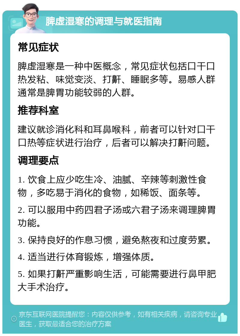 脾虚湿寒的调理与就医指南 常见症状 脾虚湿寒是一种中医概念，常见症状包括口干口热发粘、味觉变淡、打鼾、睡眠多等。易感人群通常是脾胃功能较弱的人群。 推荐科室 建议就诊消化科和耳鼻喉科，前者可以针对口干口热等症状进行治疗，后者可以解决打鼾问题。 调理要点 1. 饮食上应少吃生冷、油腻、辛辣等刺激性食物，多吃易于消化的食物，如稀饭、面条等。 2. 可以服用中药四君子汤或六君子汤来调理脾胃功能。 3. 保持良好的作息习惯，避免熬夜和过度劳累。 4. 适当进行体育锻炼，增强体质。 5. 如果打鼾严重影响生活，可能需要进行鼻甲肥大手术治疗。