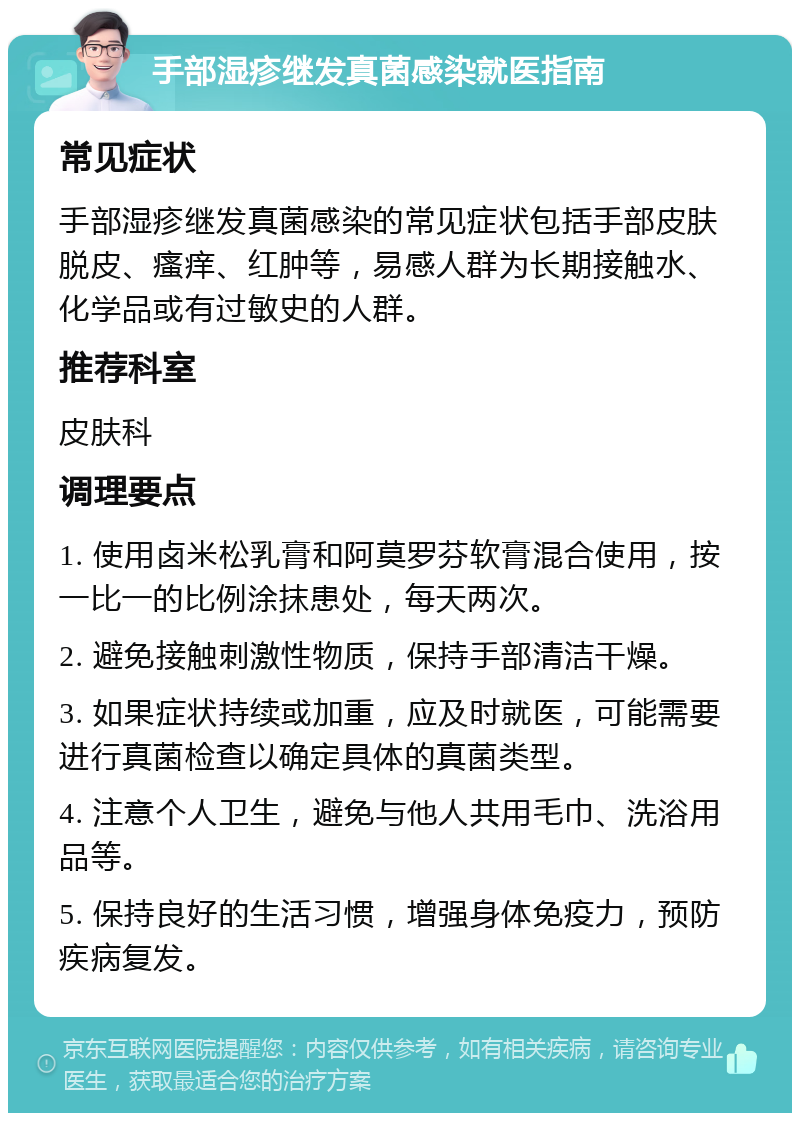 手部湿疹继发真菌感染就医指南 常见症状 手部湿疹继发真菌感染的常见症状包括手部皮肤脱皮、瘙痒、红肿等，易感人群为长期接触水、化学品或有过敏史的人群。 推荐科室 皮肤科 调理要点 1. 使用卤米松乳膏和阿莫罗芬软膏混合使用，按一比一的比例涂抹患处，每天两次。 2. 避免接触刺激性物质，保持手部清洁干燥。 3. 如果症状持续或加重，应及时就医，可能需要进行真菌检查以确定具体的真菌类型。 4. 注意个人卫生，避免与他人共用毛巾、洗浴用品等。 5. 保持良好的生活习惯，增强身体免疫力，预防疾病复发。