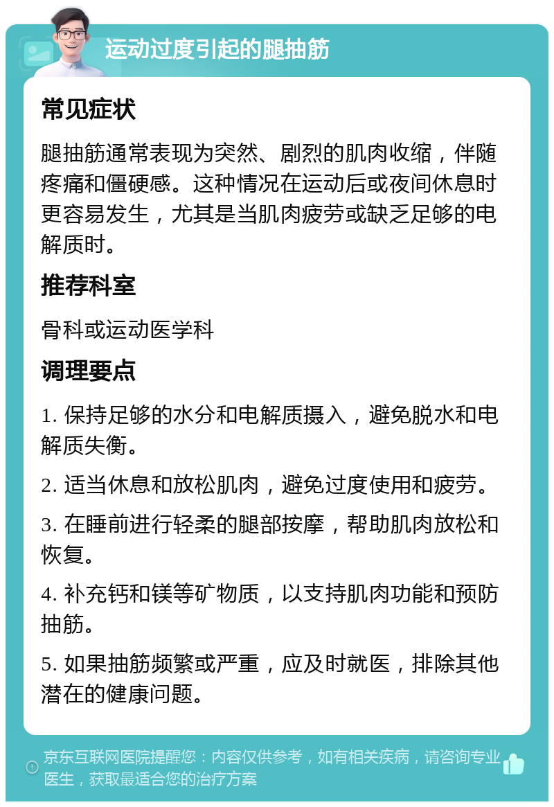 运动过度引起的腿抽筋 常见症状 腿抽筋通常表现为突然、剧烈的肌肉收缩，伴随疼痛和僵硬感。这种情况在运动后或夜间休息时更容易发生，尤其是当肌肉疲劳或缺乏足够的电解质时。 推荐科室 骨科或运动医学科 调理要点 1. 保持足够的水分和电解质摄入，避免脱水和电解质失衡。 2. 适当休息和放松肌肉，避免过度使用和疲劳。 3. 在睡前进行轻柔的腿部按摩，帮助肌肉放松和恢复。 4. 补充钙和镁等矿物质，以支持肌肉功能和预防抽筋。 5. 如果抽筋频繁或严重，应及时就医，排除其他潜在的健康问题。