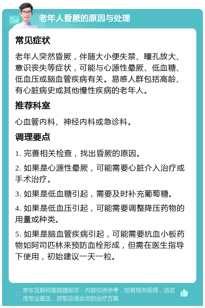 老年人昏厥的原因与处理 常见症状 老年人突然昏厥，伴随大小便失禁、瞳孔放大、意识丧失等症状，可能与心源性晕厥、低血糖、低血压或脑血管疾病有关。易感人群包括高龄、有心脏病史或其他慢性疾病的老年人。 推荐科室 心血管内科、神经内科或急诊科。 调理要点 1. 完善相关检查，找出昏厥的原因。 2. 如果是心源性晕厥，可能需要心脏介入治疗或手术治疗。 3. 如果是低血糖引起，需要及时补充葡萄糖。 4. 如果是低血压引起，可能需要调整降压药物的用量或种类。 5. 如果是脑血管疾病引起，可能需要抗血小板药物如阿司匹林来预防血栓形成，但需在医生指导下使用，初始建议一天一粒。