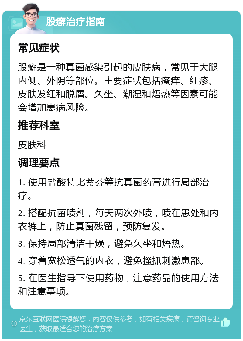 股癣治疗指南 常见症状 股癣是一种真菌感染引起的皮肤病，常见于大腿内侧、外阴等部位。主要症状包括瘙痒、红疹、皮肤发红和脱屑。久坐、潮湿和焐热等因素可能会增加患病风险。 推荐科室 皮肤科 调理要点 1. 使用盐酸特比萘芬等抗真菌药膏进行局部治疗。 2. 搭配抗菌喷剂，每天两次外喷，喷在患处和内衣裤上，防止真菌残留，预防复发。 3. 保持局部清洁干燥，避免久坐和焐热。 4. 穿着宽松透气的内衣，避免搔抓刺激患部。 5. 在医生指导下使用药物，注意药品的使用方法和注意事项。