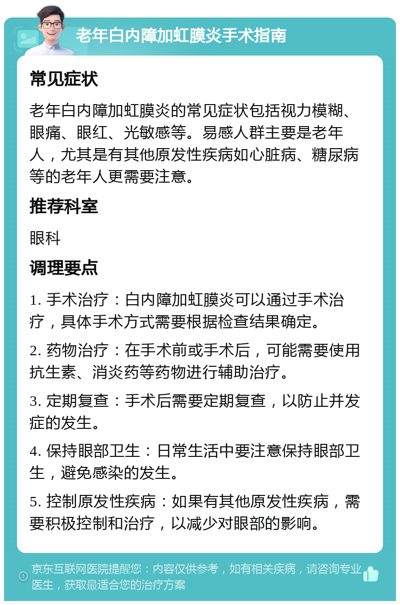 老年白内障加虹膜炎手术指南 常见症状 老年白内障加虹膜炎的常见症状包括视力模糊、眼痛、眼红、光敏感等。易感人群主要是老年人，尤其是有其他原发性疾病如心脏病、糖尿病等的老年人更需要注意。 推荐科室 眼科 调理要点 1. 手术治疗：白内障加虹膜炎可以通过手术治疗，具体手术方式需要根据检查结果确定。 2. 药物治疗：在手术前或手术后，可能需要使用抗生素、消炎药等药物进行辅助治疗。 3. 定期复查：手术后需要定期复查，以防止并发症的发生。 4. 保持眼部卫生：日常生活中要注意保持眼部卫生，避免感染的发生。 5. 控制原发性疾病：如果有其他原发性疾病，需要积极控制和治疗，以减少对眼部的影响。