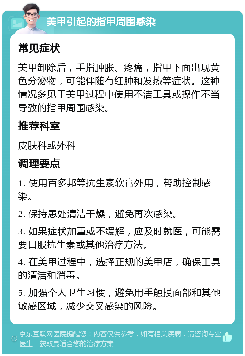 美甲引起的指甲周围感染 常见症状 美甲卸除后，手指肿胀、疼痛，指甲下面出现黄色分泌物，可能伴随有红肿和发热等症状。这种情况多见于美甲过程中使用不洁工具或操作不当导致的指甲周围感染。 推荐科室 皮肤科或外科 调理要点 1. 使用百多邦等抗生素软膏外用，帮助控制感染。 2. 保持患处清洁干燥，避免再次感染。 3. 如果症状加重或不缓解，应及时就医，可能需要口服抗生素或其他治疗方法。 4. 在美甲过程中，选择正规的美甲店，确保工具的清洁和消毒。 5. 加强个人卫生习惯，避免用手触摸面部和其他敏感区域，减少交叉感染的风险。