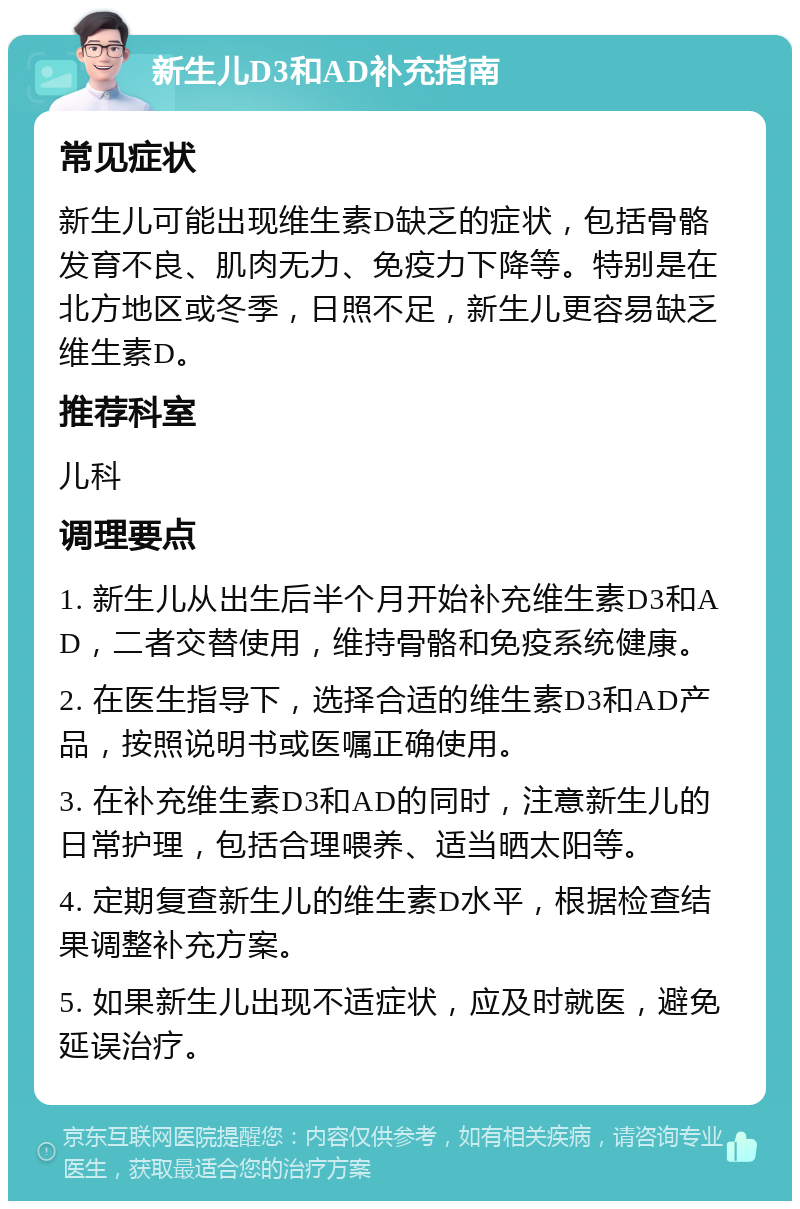 新生儿D3和AD补充指南 常见症状 新生儿可能出现维生素D缺乏的症状，包括骨骼发育不良、肌肉无力、免疫力下降等。特别是在北方地区或冬季，日照不足，新生儿更容易缺乏维生素D。 推荐科室 儿科 调理要点 1. 新生儿从出生后半个月开始补充维生素D3和AD，二者交替使用，维持骨骼和免疫系统健康。 2. 在医生指导下，选择合适的维生素D3和AD产品，按照说明书或医嘱正确使用。 3. 在补充维生素D3和AD的同时，注意新生儿的日常护理，包括合理喂养、适当晒太阳等。 4. 定期复查新生儿的维生素D水平，根据检查结果调整补充方案。 5. 如果新生儿出现不适症状，应及时就医，避免延误治疗。