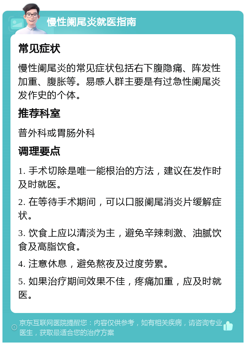 慢性阑尾炎就医指南 常见症状 慢性阑尾炎的常见症状包括右下腹隐痛、阵发性加重、腹胀等。易感人群主要是有过急性阑尾炎发作史的个体。 推荐科室 普外科或胃肠外科 调理要点 1. 手术切除是唯一能根治的方法，建议在发作时及时就医。 2. 在等待手术期间，可以口服阑尾消炎片缓解症状。 3. 饮食上应以清淡为主，避免辛辣刺激、油腻饮食及高脂饮食。 4. 注意休息，避免熬夜及过度劳累。 5. 如果治疗期间效果不佳，疼痛加重，应及时就医。