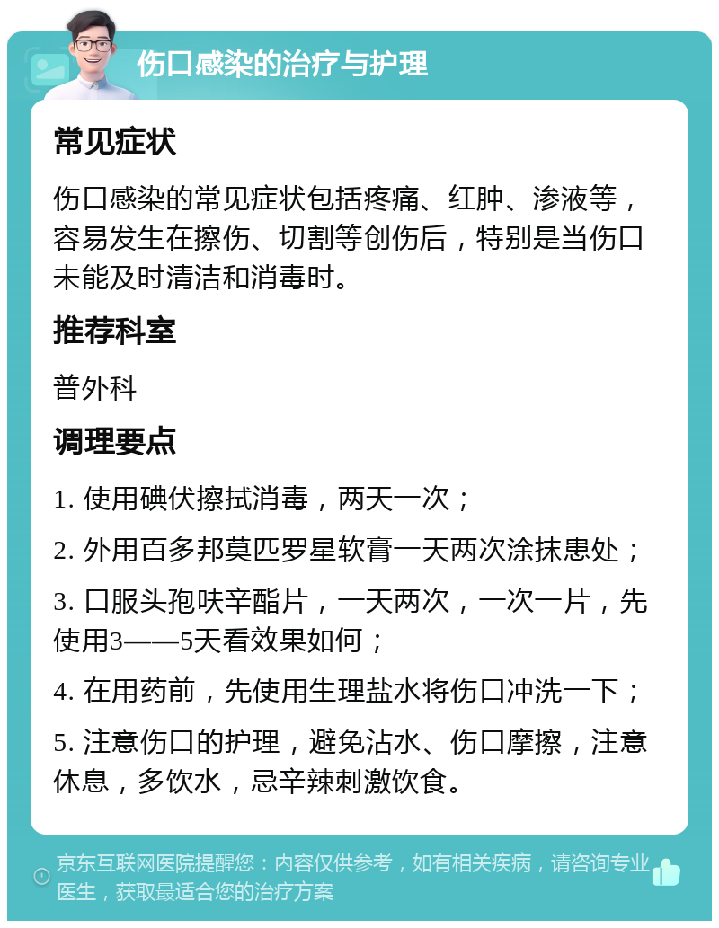 伤口感染的治疗与护理 常见症状 伤口感染的常见症状包括疼痛、红肿、渗液等，容易发生在擦伤、切割等创伤后，特别是当伤口未能及时清洁和消毒时。 推荐科室 普外科 调理要点 1. 使用碘伏擦拭消毒，两天一次； 2. 外用百多邦莫匹罗星软膏一天两次涂抹患处； 3. 口服头孢呋辛酯片，一天两次，一次一片，先使用3——5天看效果如何； 4. 在用药前，先使用生理盐水将伤口冲洗一下； 5. 注意伤口的护理，避免沾水、伤口摩擦，注意休息，多饮水，忌辛辣刺激饮食。