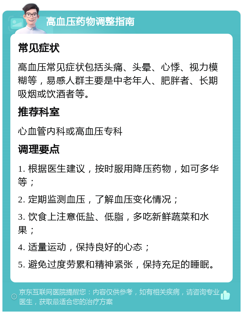 高血压药物调整指南 常见症状 高血压常见症状包括头痛、头晕、心悸、视力模糊等，易感人群主要是中老年人、肥胖者、长期吸烟或饮酒者等。 推荐科室 心血管内科或高血压专科 调理要点 1. 根据医生建议，按时服用降压药物，如可多华等； 2. 定期监测血压，了解血压变化情况； 3. 饮食上注意低盐、低脂，多吃新鲜蔬菜和水果； 4. 适量运动，保持良好的心态； 5. 避免过度劳累和精神紧张，保持充足的睡眠。