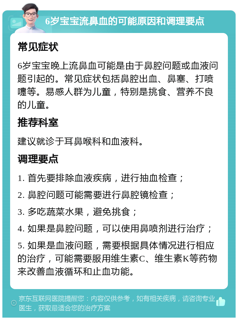 6岁宝宝流鼻血的可能原因和调理要点 常见症状 6岁宝宝晚上流鼻血可能是由于鼻腔问题或血液问题引起的。常见症状包括鼻腔出血、鼻塞、打喷嚏等。易感人群为儿童，特别是挑食、营养不良的儿童。 推荐科室 建议就诊于耳鼻喉科和血液科。 调理要点 1. 首先要排除血液疾病，进行抽血检查； 2. 鼻腔问题可能需要进行鼻腔镜检查； 3. 多吃蔬菜水果，避免挑食； 4. 如果是鼻腔问题，可以使用鼻喷剂进行治疗； 5. 如果是血液问题，需要根据具体情况进行相应的治疗，可能需要服用维生素C、维生素K等药物来改善血液循环和止血功能。