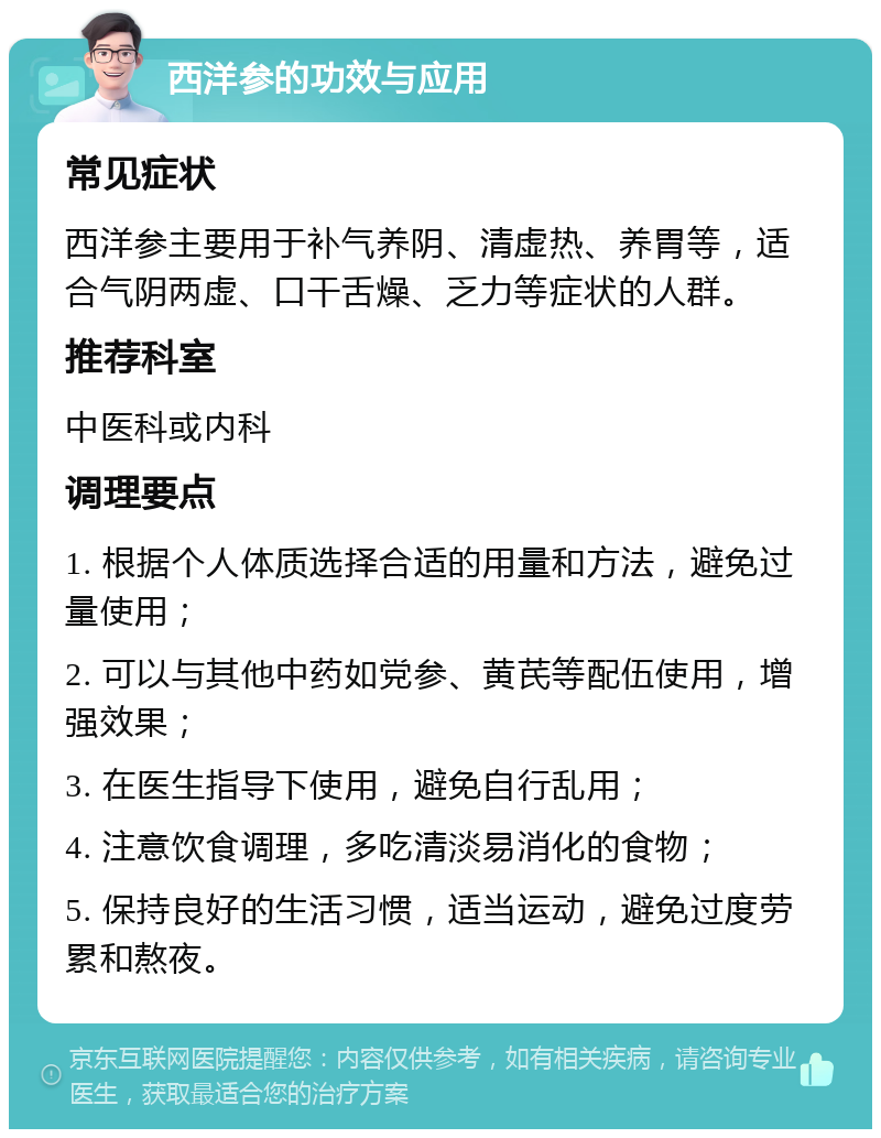 西洋参的功效与应用 常见症状 西洋参主要用于补气养阴、清虚热、养胃等，适合气阴两虚、口干舌燥、乏力等症状的人群。 推荐科室 中医科或内科 调理要点 1. 根据个人体质选择合适的用量和方法，避免过量使用； 2. 可以与其他中药如党参、黄芪等配伍使用，增强效果； 3. 在医生指导下使用，避免自行乱用； 4. 注意饮食调理，多吃清淡易消化的食物； 5. 保持良好的生活习惯，适当运动，避免过度劳累和熬夜。